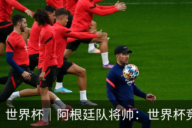 世界杯｜阿根廷队将帅：世界杯竞争越发激烈